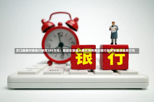 交口融都村镇银行被罚100万元：因股东受他人委托持有商业银行股权等违法违规行为-第2张图片