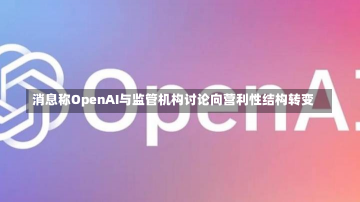 消息称OpenAI与监管机构讨论向营利性结构转变-第1张图片