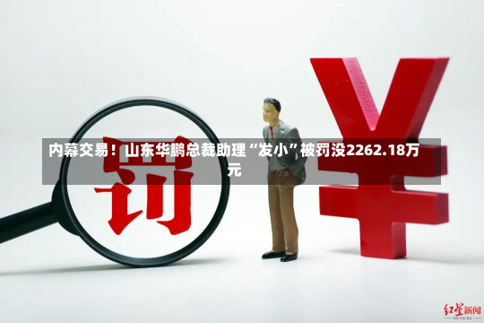 内幕交易！山东华鹏总裁助理“发小”被罚没2262.18万元-第2张图片