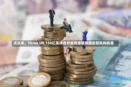 沃达丰、Three UK 150亿英镑合并案有望获英国监管机构批准-第1张图片