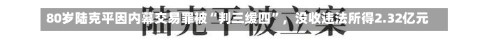 80岁陆克平因内幕交易罪被“判三缓四”，没收违法所得2.32亿元-第2张图片