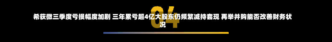 希荻微三季度亏损幅度加剧 三年累亏超4亿大股东仍频繁减持套现 再举并购能否改善财务状况-第1张图片