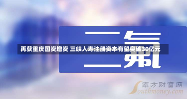 再获重庆国资增资 三峡人寿注册资本有望突破30亿元-第1张图片