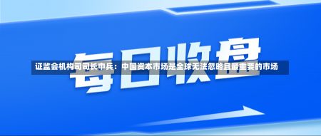 证监会机构司司长申兵：中国资本市场是全球无法忽略且最重要的市场-第1张图片