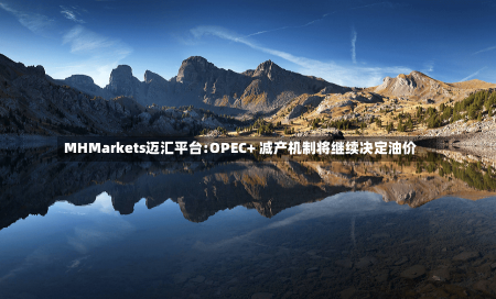 MHMarkets迈汇平台:OPEC+ 减产机制将继续决定油价-第2张图片