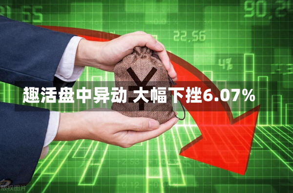 趣活盘中异动 大幅下挫6.07%-第1张图片