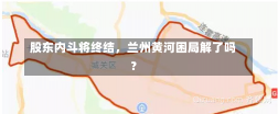 股东内斗将终结，兰州黄河困局解了吗？-第2张图片