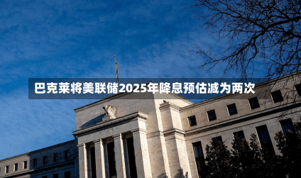 巴克莱将美联储2025年降息预估减为两次-第1张图片