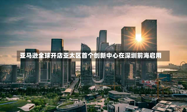 亚马逊全球开店亚太区首个创新中心在深圳前海启用-第1张图片