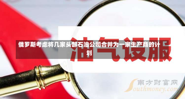 俄罗斯考虑将几家头部石油公司合并为一家生产商的计划-第1张图片