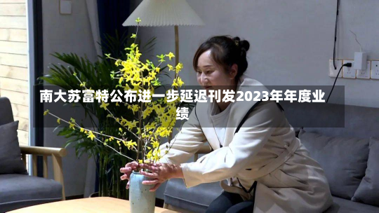 南大苏富特公布进一步延迟刊发2023年年度业绩-第1张图片