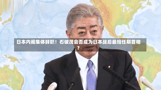 日本内阁集体辞职！石破茂会否成为日本战后最短任期首相？-第1张图片