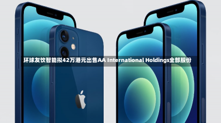 环球友饮智能拟42万港元出售AA International Holdings全部股份-第1张图片