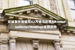 环球友饮智能拟42万港元出售AA International Holdings全部股份-第2张图片