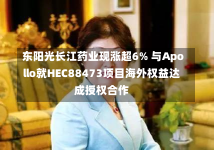 东阳光长江药业现涨超6% 与Apollo就HEC88473项目海外权益达成授权合作-第2张图片