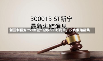 新亚制程变“ST新亚”拟收600万罚单，投资索赔征集-第1张图片