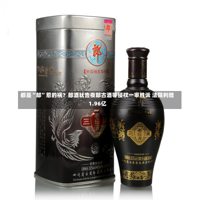 都是“郎”惹的祸？郎酒状告夜郎古酒等侵权一审胜诉 法院判赔1.96亿-第2张图片