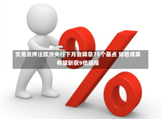 交易员押注欧洲央行下月会降息75个基点 如若成真有望斩获9倍回报-第1张图片