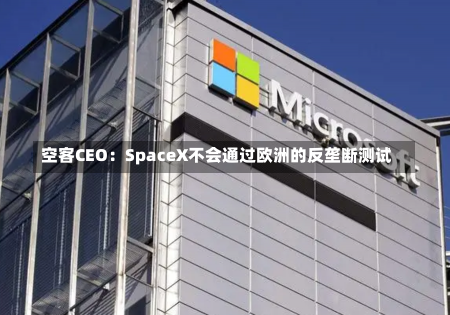 空客CEO：SpaceX不会通过欧洲的反垄断测试-第1张图片