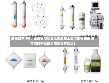 威高血净IPO：业绩疲态尽显又遭遇史上最大规模集采 重营销轻研发或步威高骨科后尘？-第2张图片