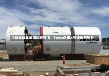 马斯克商业帝国双翼齐飞，SpaceX和xAI估值齐飙升-第2张图片