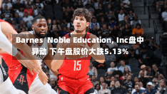 Barnes  Noble Education, Inc盘中异动 下午盘股价大跌5.13%