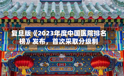 复旦版《2023年度中国医院排名
榜》发布，首次采取分级制-第2张图片