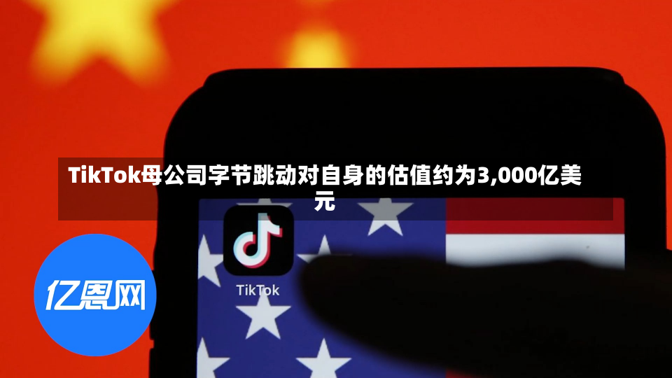 TikTok母公司字节跳动对自身的估值约为3,000亿美元