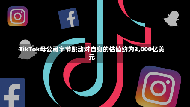 TikTok母公司字节跳动对自身的估值约为3,000亿美元-第3张图片