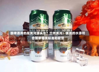 酿啤酒用的是黄河源头水？兰州黄河：使用的水源符合国家相关标准和规定