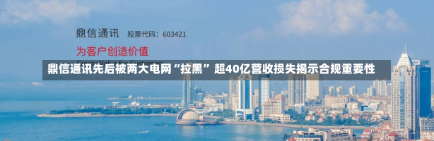 鼎信通讯先后被两大电网“拉黑” 超40亿营收损失揭示合规重要性-第1张图片