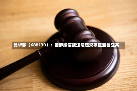 晶华微（688130）：因涉嫌信披违法违规被证监会立案-第2张图片