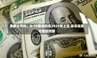 摩根士丹利：G-10国债料在2025年上涨 降息幅度可能超预期