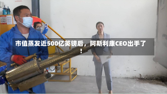 市值蒸发近500亿英镑后，阿斯利康CEO出手了！