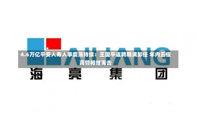 4.6万亿平安人寿人事震荡持续：王国平返聘期满卸任 年内五位高管相继离去-第2张图片