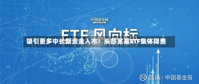 吸引更多中长期资金入市！头部宽基ETF集体降费