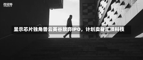 显示芯片独角兽云英谷放弃IPO，计划卖身汇顶科技