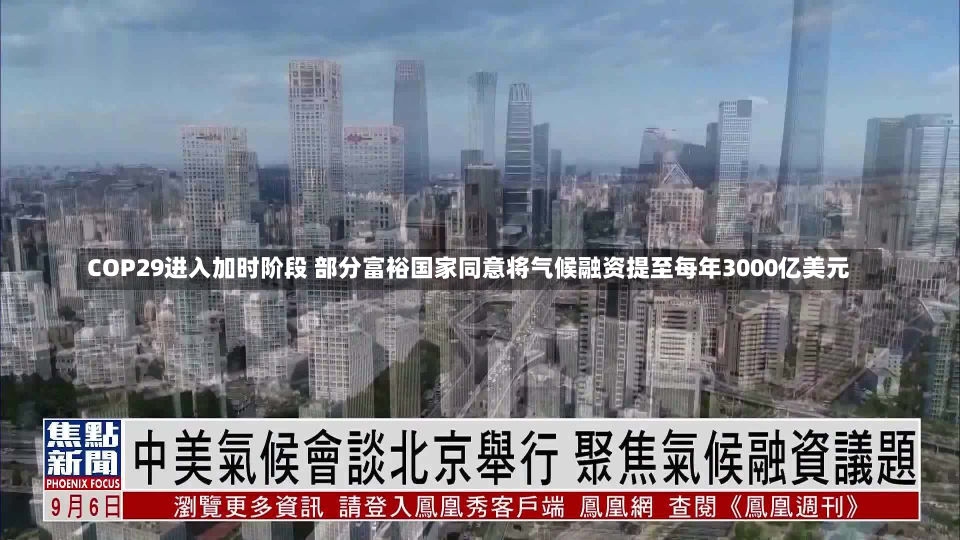 COP29进入加时阶段 部分富裕国家同意将气候融资提至每年3000亿美元