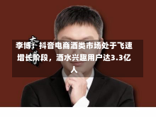 李博：抖音电商酒类市场处于飞速增长阶段，酒水兴趣用户达3.3亿人