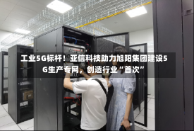 工业5G标杆！亚信科技助力旭阳集团建设5G生产专网，创造行业“首次”-第2张图片