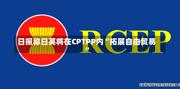 日报称日英将在CPTPP内“拓展自由贸易”