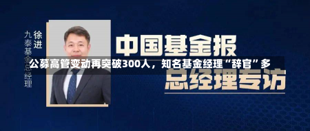 公募高管变动再突破300人，知名基金经理“辞官”多-第2张图片