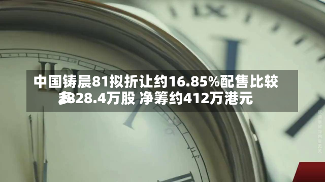 中国铸晨81拟折让约16.85%配售比较多
2828.4万股 净筹约412万港元-第1张图片