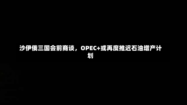 沙伊俄三国会前商谈，OPEC+或再度推迟石油增产计划-第3张图片