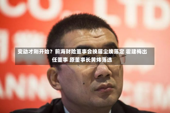 变动才刚开始？前海财险董事会换届尘埃落定 霍建梅出任董事 原董事长黄炜落选