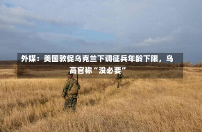 外媒：美国敦促乌克兰下调征兵年龄下限，乌高官称“没必要”-第3张图片