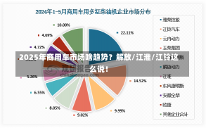 2025年商用车市场啥趋势？解放/江淮/江铃这么说！