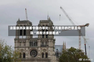 法国旅游发展署中国办事处：下月重开的巴黎圣母院“将有许多新看点”-第3张图片