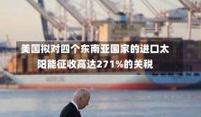 美国拟对四个东南亚国家的进口太阳能征收高达271%的关税