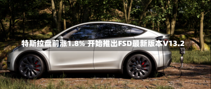 特斯拉盘前涨1.8% 开始推出FSD最新版本V13.2-第2张图片